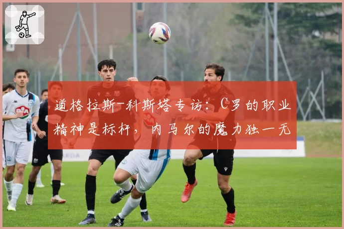 道格拉斯-科斯塔专访:C罗的职业精神是标杆,内马尔的魔力独一无二