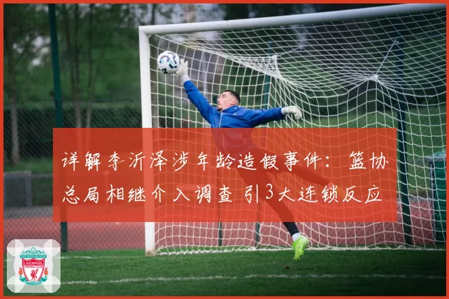 详解李沂泽涉年龄造假事件：篮协总局相继介入调查 引3大连锁反应
