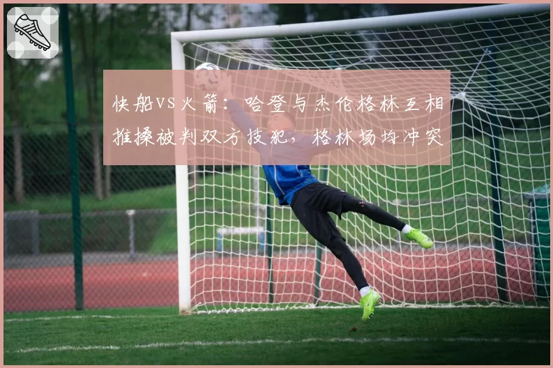 快船vs火箭：哈登与杰伦格林互相推搡被判双方技犯，格林场均冲突次数0.8次远超哈登