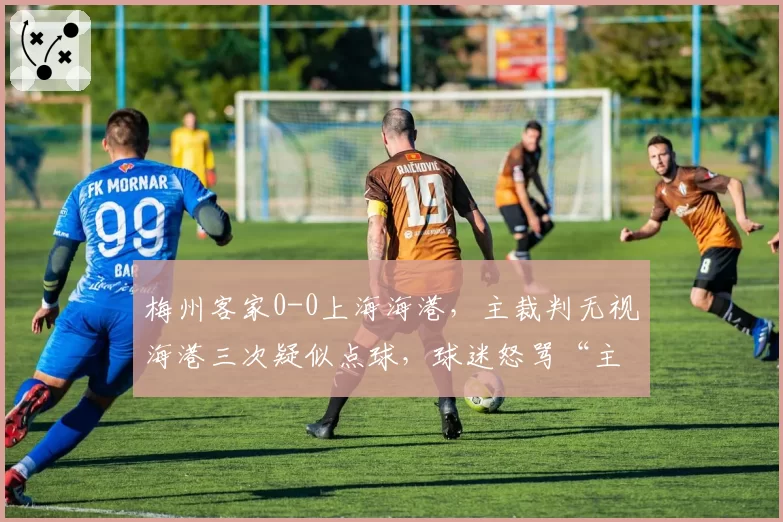 梅州客家0-0上海海港，主裁判无视海港三次疑似点球，球迷怒骂“主场哨太黑”