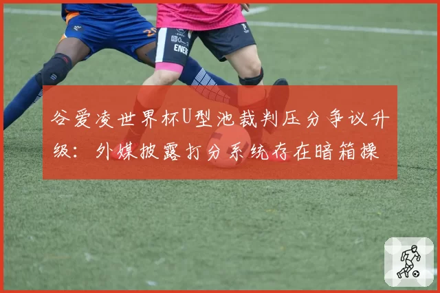 谷爱凌世界杯U型池裁判压分争议升级:外媒披露打分系统存在暗箱操作