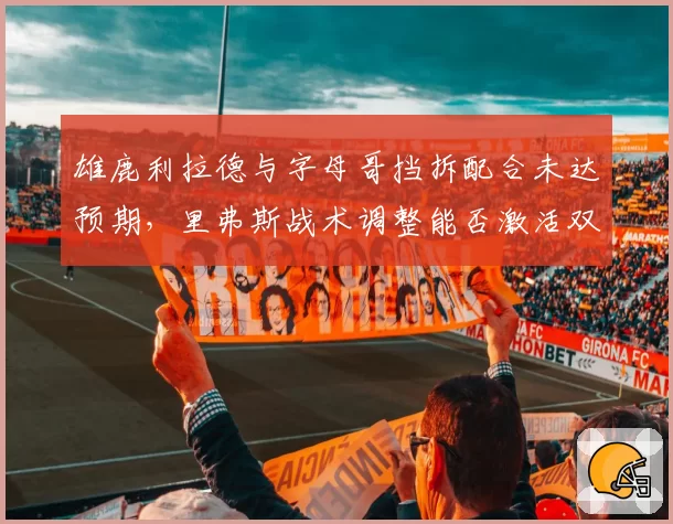 雄鹿利拉德与字母哥挡拆配合未达预期,里弗斯战术调整能否激活双核?