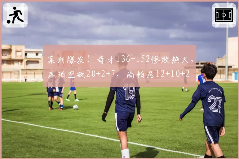 莱利爆发!奇才136-152惨败热火,库珀空砍20+2+7,尚帕尼12+10+2