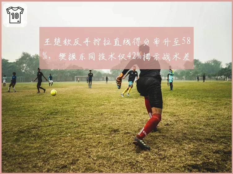 王楚钦反手拧拉直线得分率升至58%，樊振东同技术仅42%揭示战术差异
