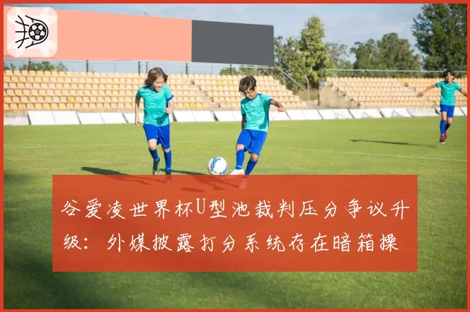谷爱凌世界杯U型池裁判压分争议升级：外媒披露打分系统存在暗箱操作