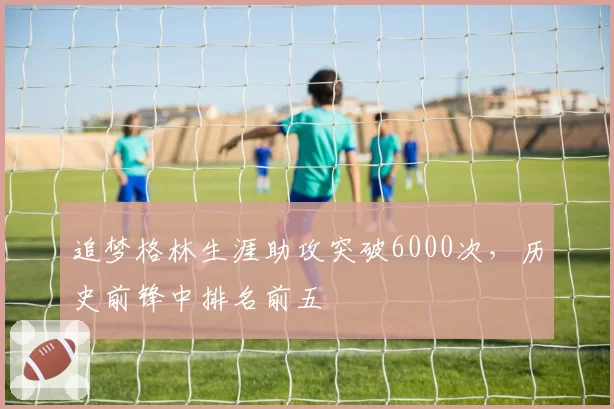 追梦格林生涯助攻突破6000次，历史前锋中排名前五