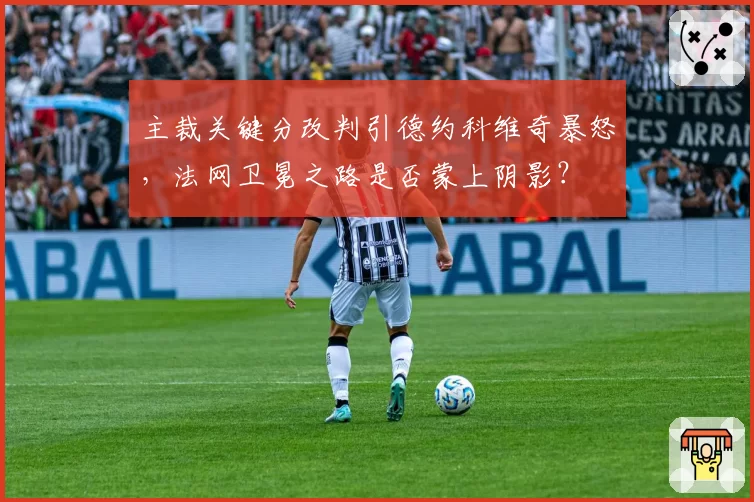 主裁关键分改判引德约科维奇暴怒，法网卫冕之路是否蒙上阴影？