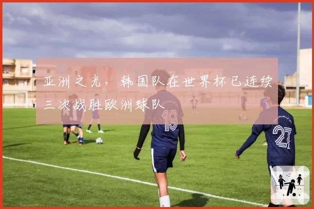 亚洲之光，韩国队在世界杯已连续三次战胜欧洲球队