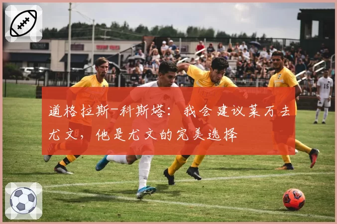 道格拉斯-科斯塔:我会建议莱万去尤文,他是尤文的完美选择