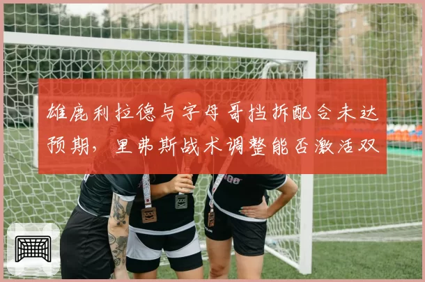 雄鹿利拉德与字母哥挡拆配合未达预期,里弗斯战术调整能否激活双核?
