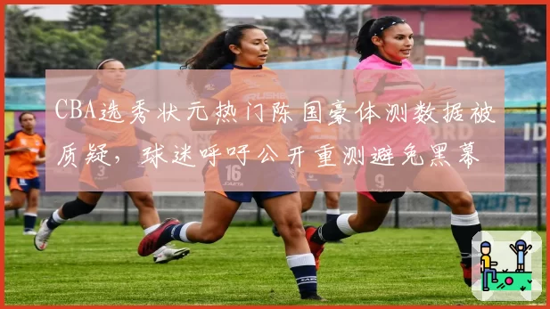CBA选秀状元热门陈国豪体测数据被质疑,球迷呼吁公开重测避免黑幕