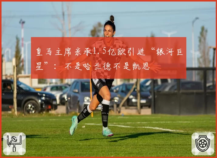 皇马主席亲承1.5亿欧引进“银河巨星”：不是哈兰德不是凯恩