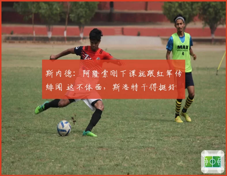 斯内德：阿隆索刚下课就跟红军传绯闻 这不体面，斯洛特干得挺好