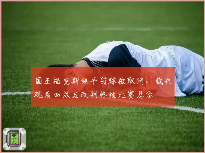 国王福克斯绝平罚球被取消,裁判观看回放后改判终结比赛悬念