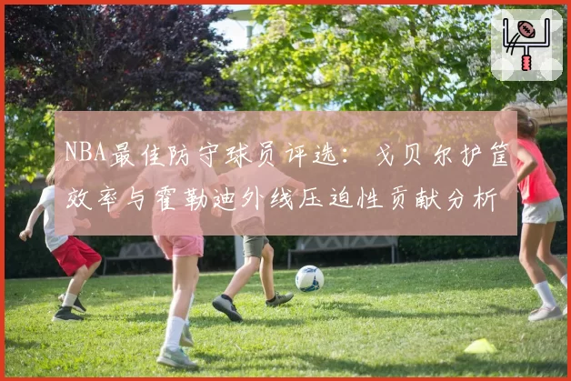 NBA最佳防守球员评选:戈贝尔护筐效率与霍勒迪外线压迫性贡献分析