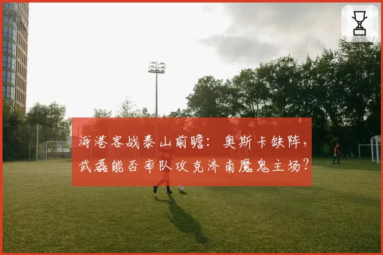 海港客战泰山前瞻：奥斯卡缺阵，武磊能否率队攻克济南魔鬼主场？