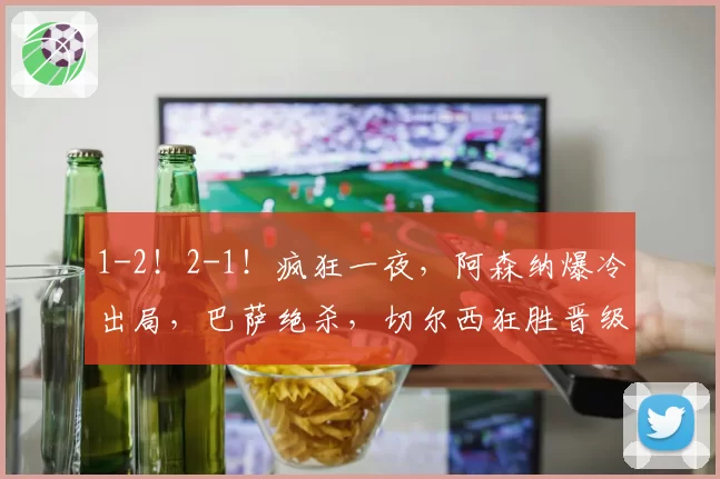 1-2!2-1!疯狂一夜,阿森纳爆冷出局,巴萨绝杀,切尔西狂胜晋级