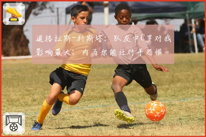 道格拉斯-科斯塔：队友中C罗对我影响最大；内马尔能让对手恐惧