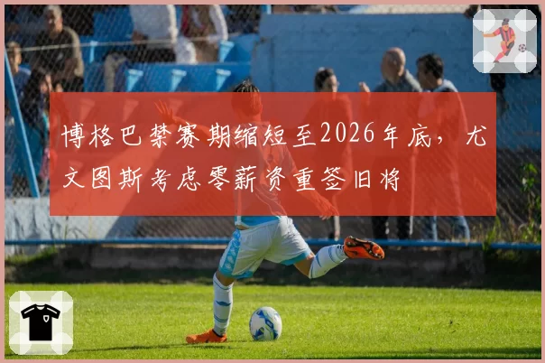 博格巴禁赛期缩短至2026年底，尤文图斯考虑零薪资重签旧将