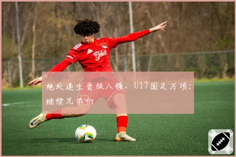 绝处逢生晋级八强，U17国足万项：继续兄弟们