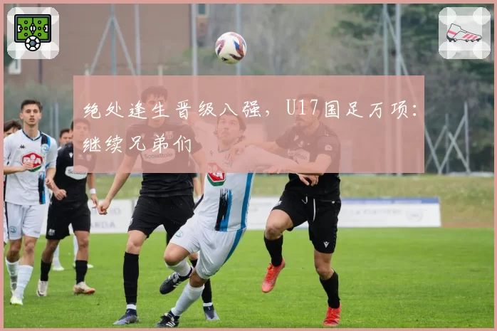 绝处逢生晋级八强，U17国足万项：继续兄弟们