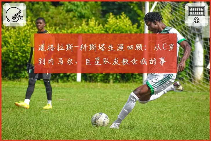 道格拉斯-科斯塔生涯回顾：从C罗到内马尔，巨星队友教会我的事