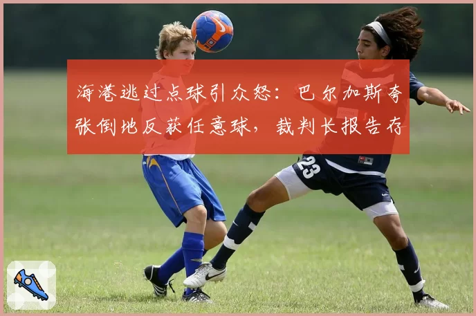 海港逃过点球引众怒：巴尔加斯夸张倒地反获任意球，裁判长报告存疑