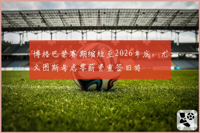 博格巴禁赛期缩短至2026年底，尤文图斯考虑零薪资重签旧将