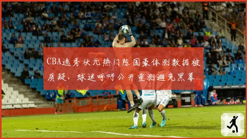 CBA选秀状元热门陈国豪体测数据被质疑,球迷呼吁公开重测避免黑幕
