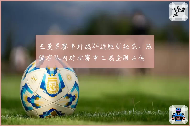 王曼昱赛季外战24连胜创纪录，陈梦在队内对抗赛中三战全胜占优