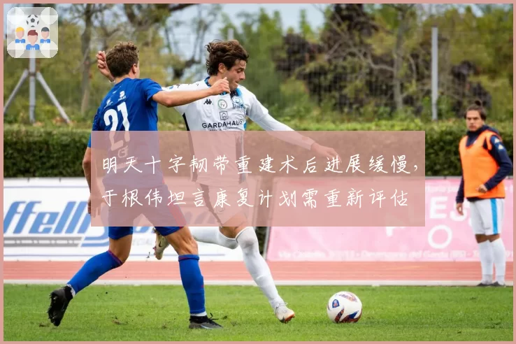 明天十字韧带重建术后进展缓慢，于根伟坦言康复计划需重新评估