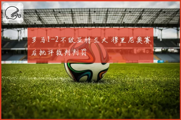 罗马1-2不敌亚特兰大 穆里尼奥赛后批评裁判判罚