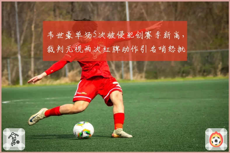 韦世豪单场5次被侵犯创赛季新高，裁判无视两次红牌动作引名哨怒批