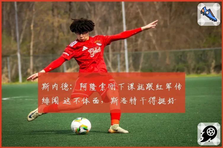斯内德：阿隆索刚下课就跟红军传绯闻 这不体面，斯洛特干得挺好