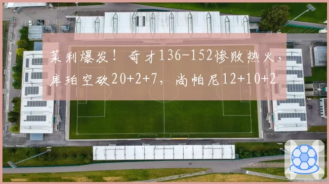 莱利爆发!奇才136-152惨败热火,库珀空砍20+2+7,尚帕尼12+10+2