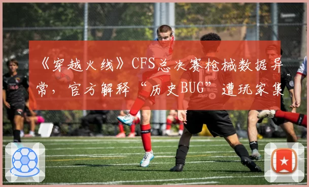 《穿越火线》CFS总决赛枪械数据异常，官方解释“历史BUG”遭玩家集体刷屏质疑