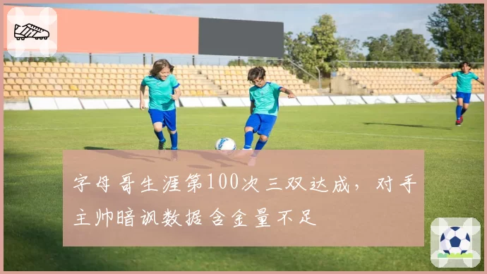 字母哥生涯第100次三双达成,对手主帅暗讽数据含金量不足