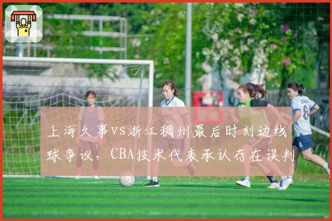上海久事vs浙江稠州最后时刻边线球争议，CBA技术代表承认存在误判