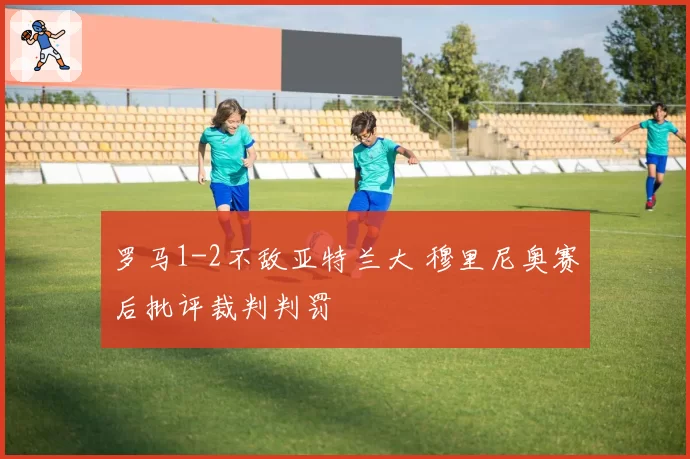 罗马1-2不敌亚特兰大 穆里尼奥赛后批评裁判判罚