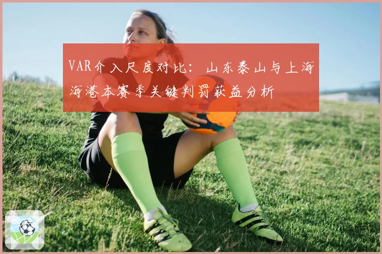 VAR介入尺度对比：山东泰山与上海海港本赛季关键判罚获益分析