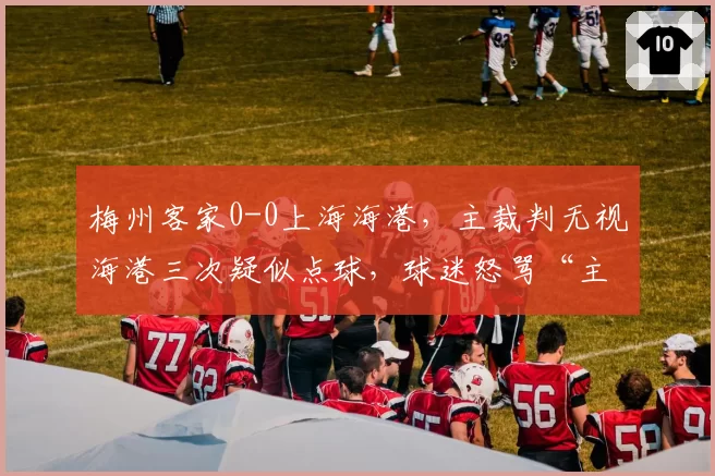 梅州客家0-0上海海港，主裁判无视海港三次疑似点球，球迷怒骂“主场哨太黑”