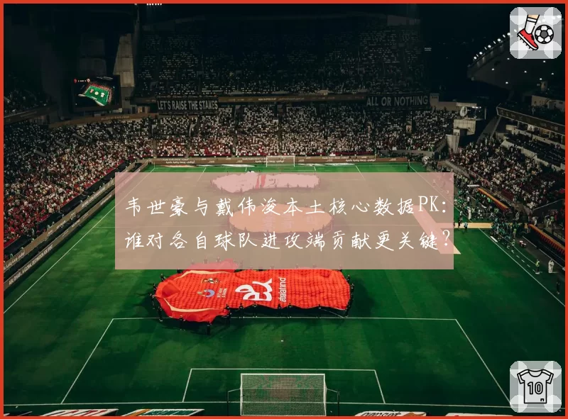 韦世豪与戴伟浚本土核心数据PK：谁对各自球队进攻端贡献更关键？