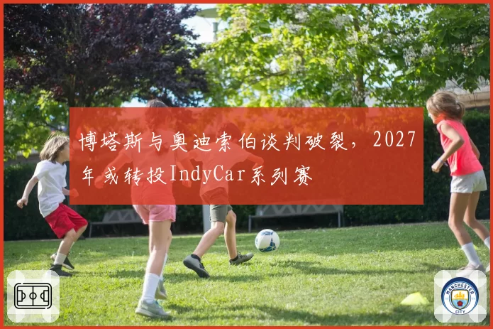 博塔斯与奥迪索伯谈判破裂，2027年或转投IndyCar系列赛