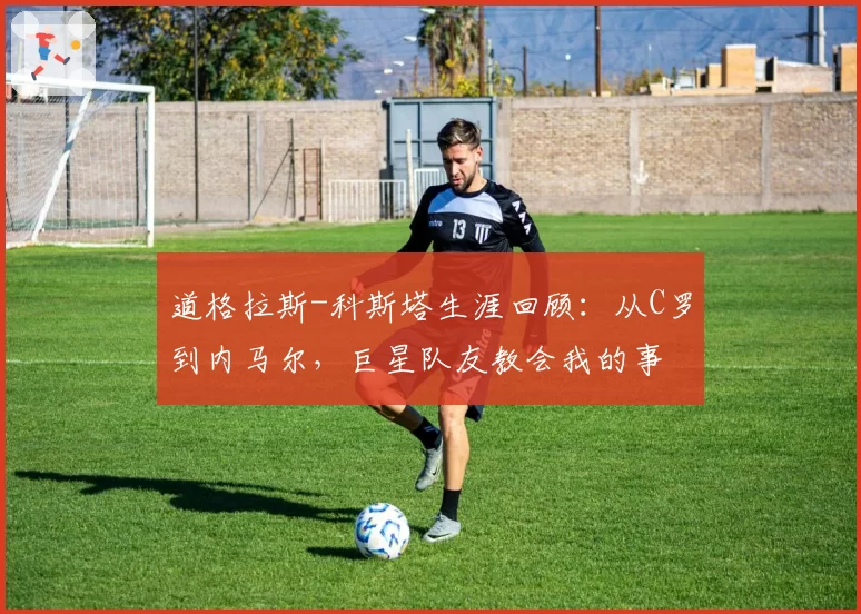 道格拉斯-科斯塔生涯回顾：从C罗到内马尔，巨星队友教会我的事