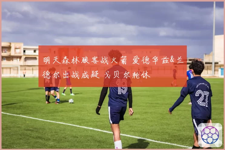 明天森林狼客战火箭 爱德华兹&兰德尔出战成疑 戈贝尔轮休