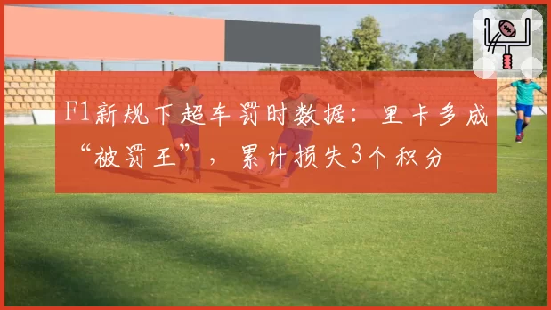 F1新规下超车罚时数据:里卡多成“被罚王”,累计损失3个积分