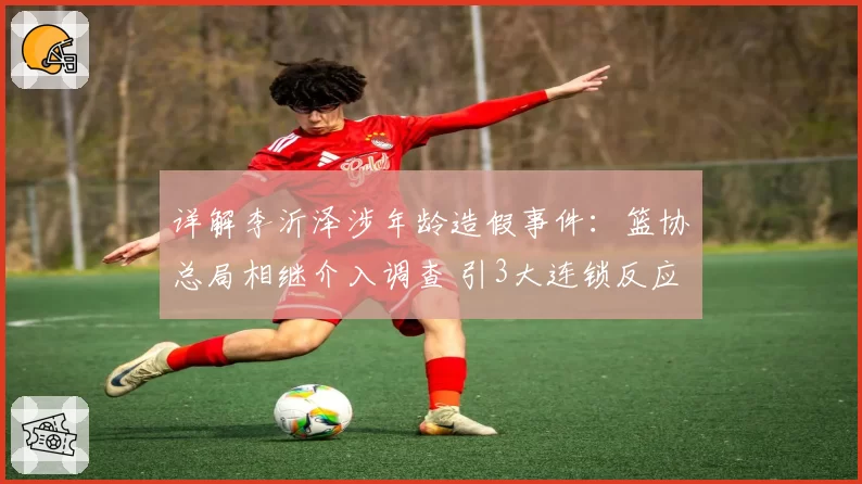 详解李沂泽涉年龄造假事件：篮协总局相继介入调查 引3大连锁反应