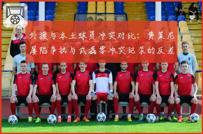 外援与本土球员冲突对比：费莱尼屡陷争执与武磊零冲突记录的反差