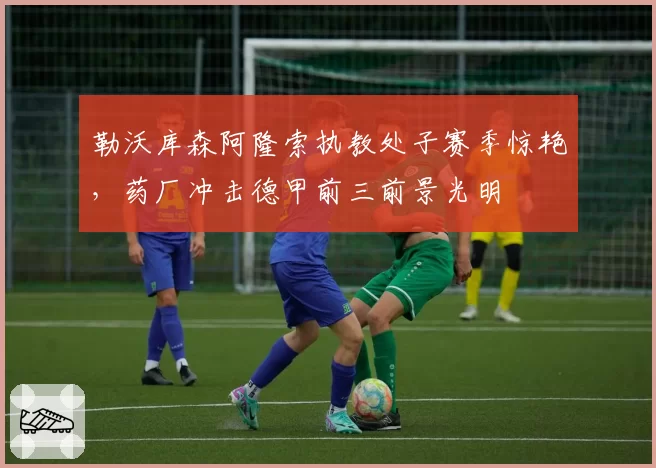 勒沃库森阿隆索执教处子赛季惊艳，药厂冲击德甲前三前景光明