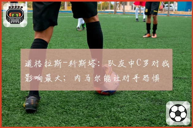 道格拉斯-科斯塔：队友中C罗对我影响最大；内马尔能让对手恐惧